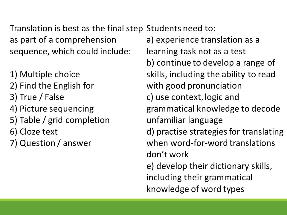 Translation is best as the final step as part of a comprehension sequence, which could include: 1) Multiple choice 2) Find the English for 3) True / False 4) Picture sequencing 5) Table / grid completion 6) Cloze text 7) Question / answer
