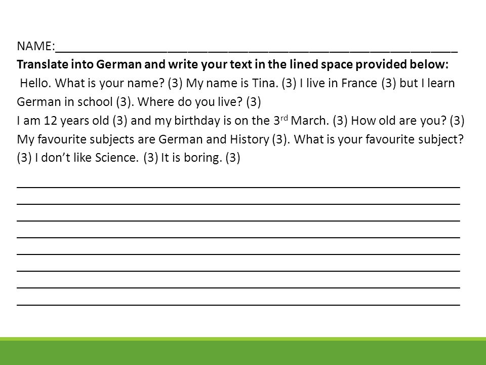 NAME:____________________________________________________________ Translate into German and write your text in the lined space provided below: Hello. What is your name (3) My name is Tina. (3) I live in France (3) but I learn German in school (3). Where do you live (3) I am 12 years old (3) and my birthday is on the 3rd March. (3) How old are you (3) My favourite subjects are German and History (3). What is your favourite subject (3) I don’t like Science. (3) It is boring. (3)