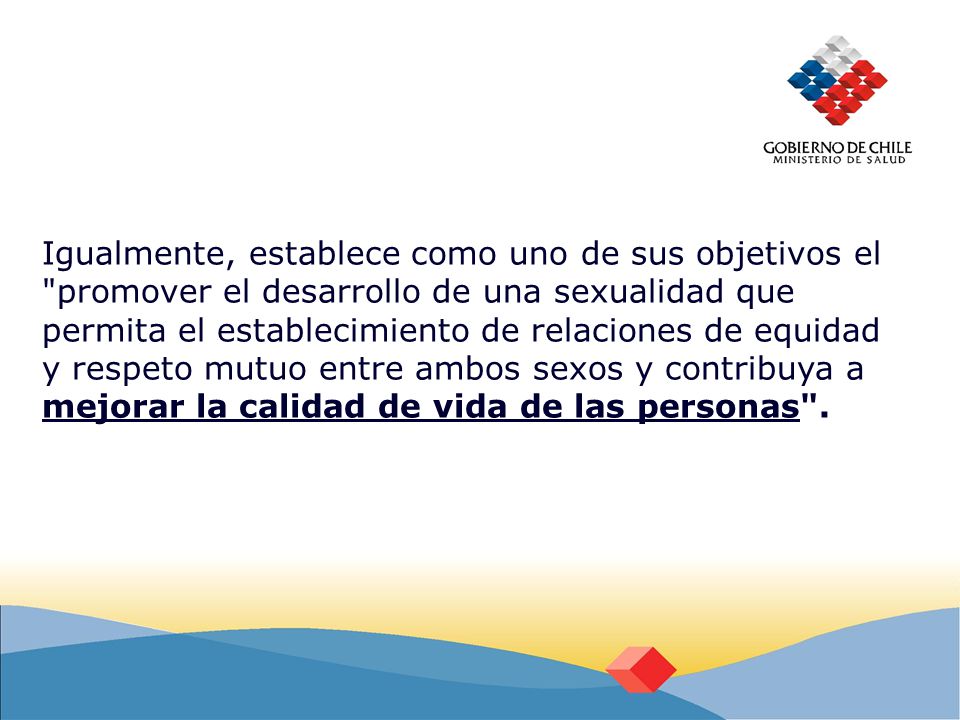 Igualmente, establece como uno de sus objetivos el promover el desarrollo de una sexualidad que permita el establecimiento de relaciones de equidad y respeto mutuo entre ambos sexos y contribuya a mejorar la calidad de vida de las personas .