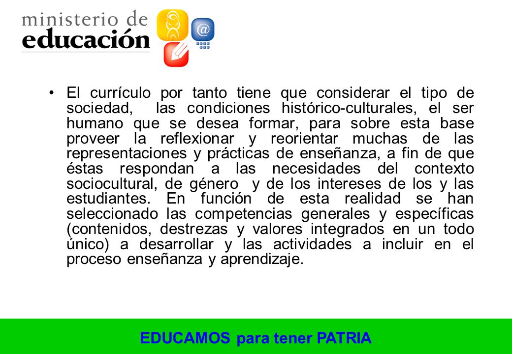 El currículo por tanto tiene que considerar el tipo de sociedad, las condiciones histórico-culturales, el ser humano que se desea formar, para sobre esta base proveer la reflexionar y reorientar muchas de las representaciones y prácticas de enseñanza, a fin de que éstas respondan a las necesidades del contexto sociocultural, de género y de los intereses de los y las estudiantes.