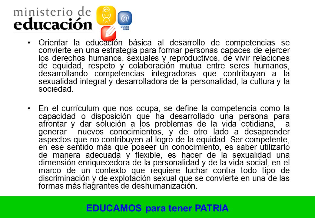 Orientar la educación básica al desarrollo de competencias se convierte en una estrategia para formar personas capaces de ejercer los derechos humanos, sexuales y reproductivos, de vivir relaciones de equidad, respeto y colaboración mutua entre seres humanos, desarrollando competencias integradoras que contribuyan a la sexualidad integral y desarrolladora de la personalidad, la cultura y la sociedad.