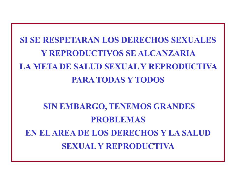 SI SE RESPETARAN LOS DERECHOS SEXUALES Y REPRODUCTIVOS SE ALCANZARIA LA META DE SALUD SEXUAL Y REPRODUCTIVA PARA TODAS Y TODOS SIN EMBARGO, TENEMOS GRANDES PROBLEMAS EN EL AREA DE LOS DERECHOS Y LA SALUD SEXUAL Y REPRODUCTIVA