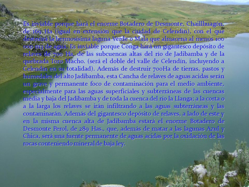 Es inviable porque hará el enorme Botadero de Desmonte, Chaillhuagón, de 169 Ha (igual en extensión que la ciudad de Celendín), con el que destruirá la hermosísima laguna Verde o Mala que almacena al menos m3 de agua. Es inviable porque Conga hará un gigantesco depósito de relaves de 700 Ha.