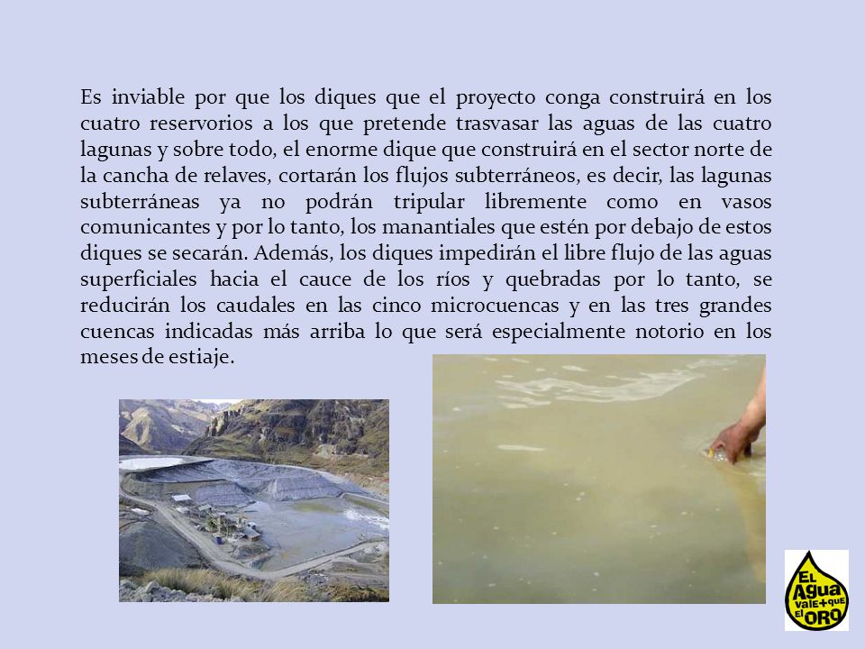 Es inviable por que los diques que el proyecto conga construirá en los cuatro reservorios a los que pretende trasvasar las aguas de las cuatro lagunas y sobre todo, el enorme dique que construirá en el sector norte de la cancha de relaves, cortarán los flujos subterráneos, es decir, las lagunas subterráneas ya no podrán tripular libremente como en vasos comunicantes y por lo tanto, los manantiales que estén por debajo de estos diques se secarán.