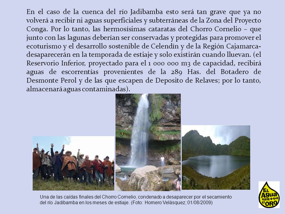 En el caso de la cuenca del río Jadibamba esto será tan grave que ya no volverá a recibir ni aguas superficiales y subterráneas de la Zona del Proyecto Conga. Por lo tanto, las hermosísimas cataratas del Chorro Cornelio – que junto con las lagunas deberían ser conservadas y protegidas para promover el ecoturismo y el desarrollo sostenible de Celendín y de la Región Cajamarca- desaparecerán en la temporada de estiaje y solo existirán cuando lluevan. (el Reservorio Inferior, proyectado para el m3 de capacidad, recibirá aguas de escorrentías provenientes de la 289 Has. del Botadero de Desmonte Perol y de las que escapen de Deposito de Relaves; por lo tanto, almacenará aguas contaminadas).