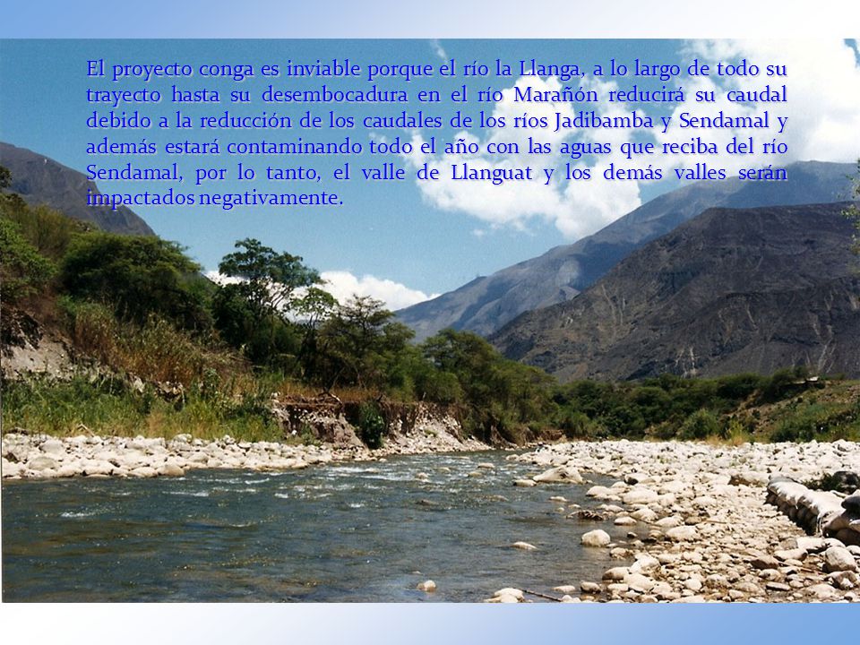 El proyecto conga es inviable porque el río la Llanga, a lo largo de todo su trayecto hasta su desembocadura en el río Marañón reducirá su caudal debido a la reducción de los caudales de los ríos Jadibamba y Sendamal y además estará contaminando todo el año con las aguas que reciba del río Sendamal, por lo tanto, el valle de Llanguat y los demás valles serán impactados negativamente.