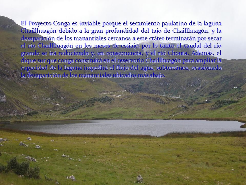 El Proyecto Conga es inviable porque el secamiento paulatino de la laguna Chaillhuagón debido a la gran profundidad del tajo de Chaillhuagón, y la desaparición de los manantiales cercanos a este cráter terminarán por secar el río Chaillhuagón en los meses de estiaje; por lo tanto el caudal del río grande se irá reduciendo y, en consecuencia, y el río Chonta.