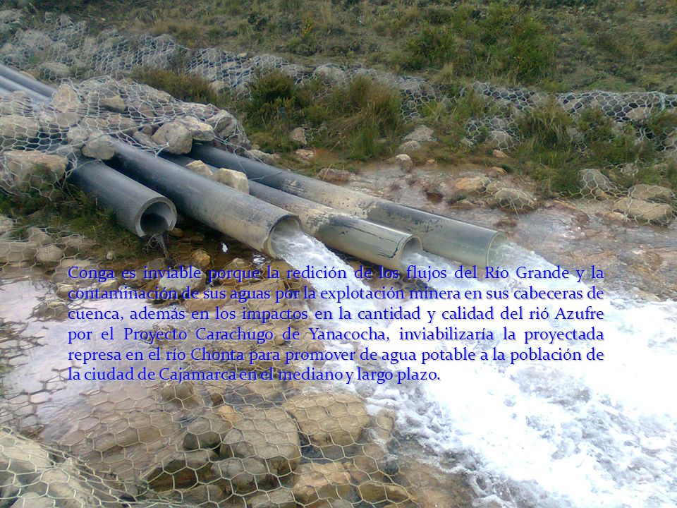 Conga es inviable porque la redición de los flujos del Río Grande y la contaminación de sus aguas por la explotación minera en sus cabeceras de cuenca, además en los impactos en la cantidad y calidad del rió Azufre por el Proyecto Carachugo de Yanacocha, inviabilizaría la proyectada represa en el río Chonta para promover de agua potable a la población de la ciudad de Cajamarca en el mediano y largo plazo.