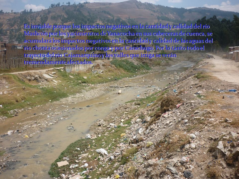 Es inviable porque los impactos negativos en la cantidad y calidad del río Mashcón por los yacimientos de Yanacocha en sus cabeceras de cuenca, se acumulará los impactos negativos en la cantidad y calidad de las aguas del río chonta ocasionados por conga y por Carachugo.