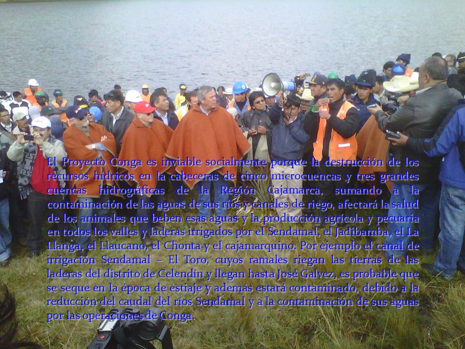El Proyecto Conga es inviable socialmente porque la destrucción de los recursos hídricos en la cabeceras de cinco microcuencas y tres grandes cuencas hidrográficas de la Región Cajamarca, sumando a la contaminación de las aguas de sus ríos y canales de riego, afectará la salud de los animales que beben esas aguas y la producción agrícola y pecuaria en todos los valles y laderas irrigados por el Sendamal, el Jadibamba, el La Llanga, el Llaucano, el Chonta y el cajamarquino.