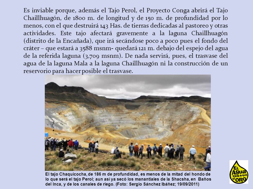 Es inviable porque, además el Tajo Perol, el Proyecto Conga abrirá el Tajo Chaillhuagón, de 1800 m. de longitud y de 150 m. de profundidad por lo menos, con el que destruirá 143 Has. de tierras dedicadas al pastoreo y otras actividades. Este tajo afectará gravemente a la laguna Chaillhuagón (distrito de la Encañada), que irá secándose poco a poco pues el fondo del cráter – que estará a 3588 msnm- quedará 121 m. debajo del espejo del agua de la referida laguna (3,709 msnm). De nada servirá, pues, el trasvase del agua de la laguna Mala a la laguna Chaillhuagón ni la construcción de un reservorio para hacer posible el trasvase.