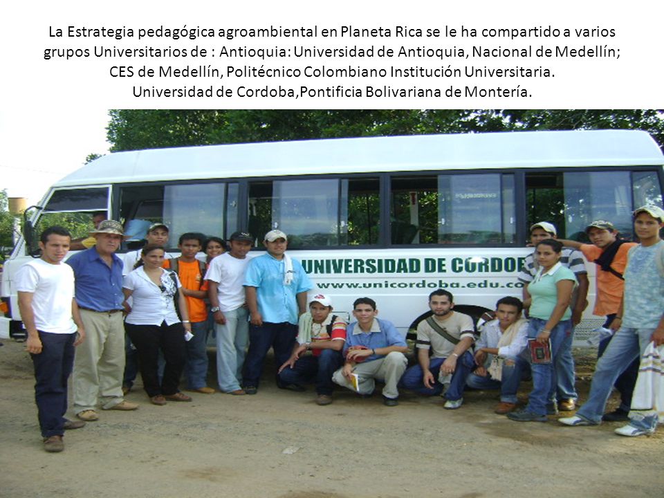 La Estrategia pedagógica agroambiental en Planeta Rica se le ha compartido a varios grupos Universitarios de : Antioquia: Universidad de Antioquia, Nacional de Medellín; CES de Medellín, Politécnico Colombiano Institución Universitaria.