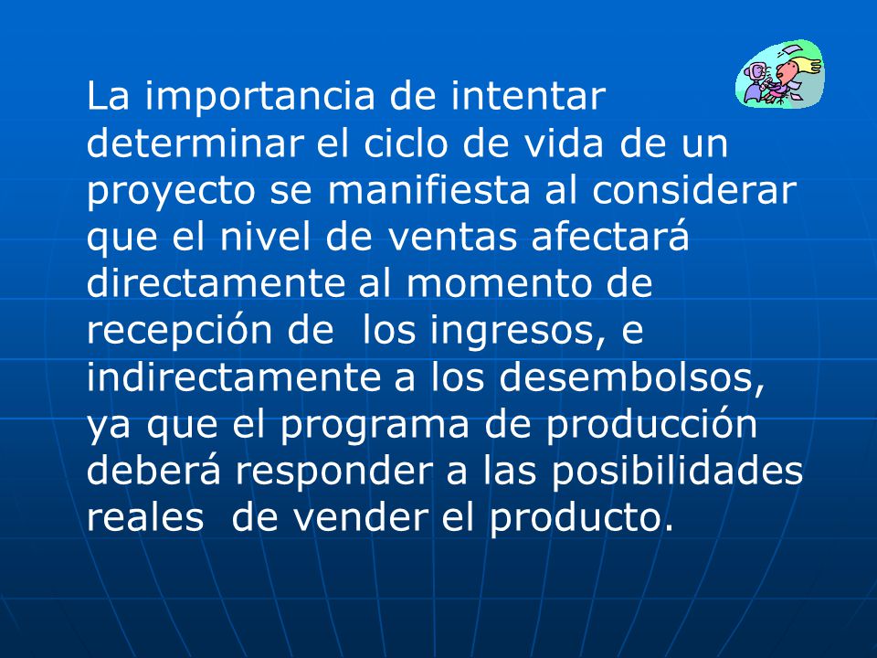 La importancia de intentar determinar el ciclo de vida de un proyecto se manifiesta al considerar que el nivel de ventas afectará directamente al momento de recepción de los ingresos, e indirectamente a los desembolsos, ya que el programa de producción deberá responder a las posibilidades reales de vender el producto.