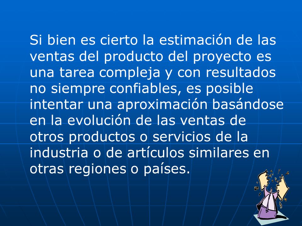 Si bien es cierto la estimación de las ventas del producto del proyecto es una tarea compleja y con resultados no siempre confiables, es posible intentar una aproximación basándose en la evolución de las ventas de otros productos o servicios de la industria o de artículos similares en otras regiones o países.