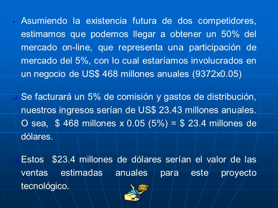 Asumiendo la existencia futura de dos competidores, estimamos que podemos llegar a obtener un 50% del mercado on-line, que representa una participación de mercado del 5%, con lo cual estaríamos involucrados en un negocio de US$ 468 millones anuales (9372x0.05)