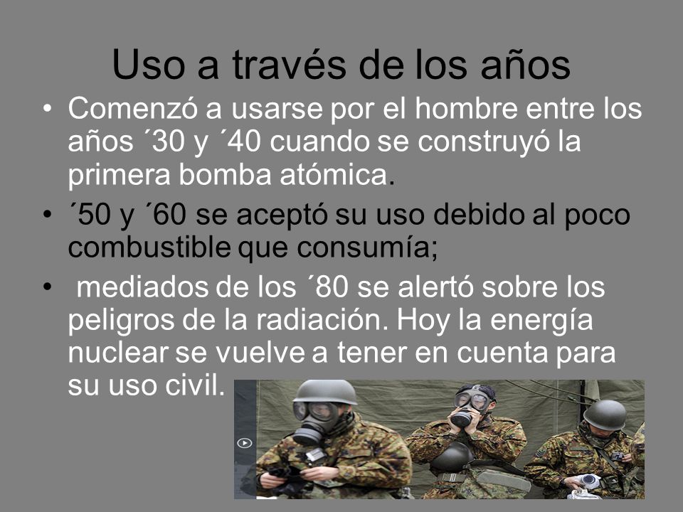 Comenzó a usarse por el hombre entre los años ´30 y ´40 cuando se construyó la primera bomba atómica. Entre las décadas del cincuenta y del setenta se aceptó su uso debido al poco combustible que consumía; pero a radiación. Hoy la energía nuclear se vuelve a tener en cuenta para su uso civil