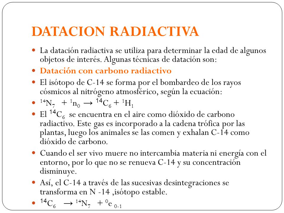 DATACION RADIACTIVA La datación radiactiva se utiliza para determinar la edad de algunos objetos de interés. Algunas técnicas de datación son: