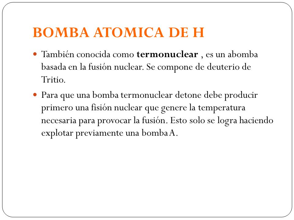 BOMBA ATOMICA DE H También conocida como termonuclear , es un abomba basada en la fusión nuclear. Se compone de deuterio de Tritio.