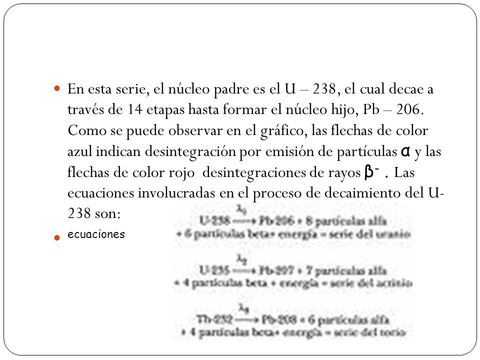 En esta serie, el núcleo padre es el U – 238, el cual decae a través de 14 etapas hasta formar el núcleo hijo, Pb – 206. Como se puede observar en el gráfico, las flechas de color azul indican desintegración por emisión de partículas α y las flechas de color rojo desintegraciones de rayos β- . Las ecuaciones involucradas en el proceso de decaimiento del U- 238 son: