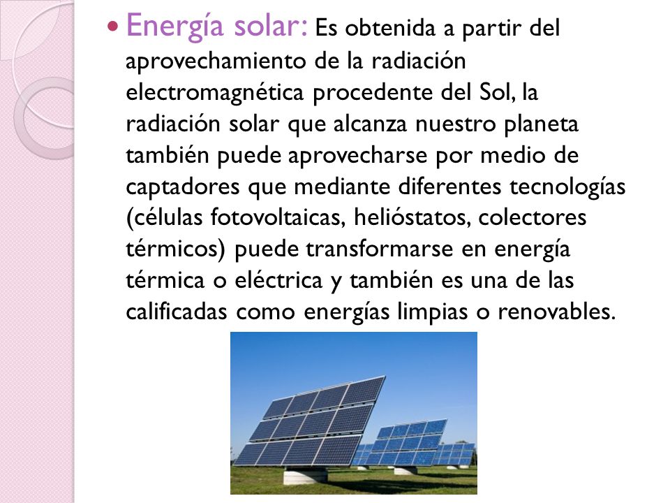 Energía solar: Es obtenida a partir del aprovechamiento de la radiación electromagnética procedente del Sol, la radiación solar que alcanza nuestro planeta también puede aprovecharse por medio de captadores que mediante diferentes tecnologías (células fotovoltaicas, helióstatos, colectores térmicos) puede transformarse en energía térmica o eléctrica y también es una de las calificadas como energías limpias o renovables.