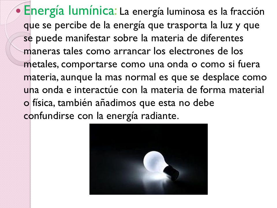 Energía lumínica: La energía luminosa es la fracción que se percibe de la energía que trasporta la luz y que se puede manifestar sobre la materia de diferentes maneras tales como arrancar los electrones de los metales, comportarse como una onda o como si fuera materia, aunque la mas normal es que se desplace como una onda e interactúe con la materia de forma material o física, también añadimos que esta no debe confundirse con la energía radiante.