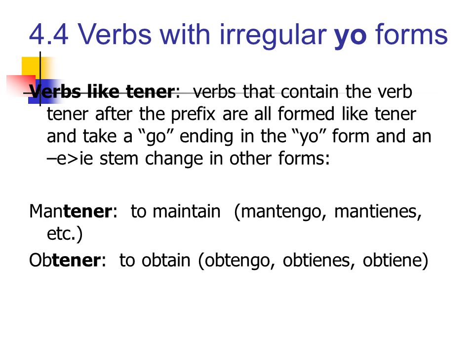 Verbs like tener: verbs that contain the verb tener after the prefix are all formed like tener and take a go ending in the yo form and an –e>ie stem change in other forms: