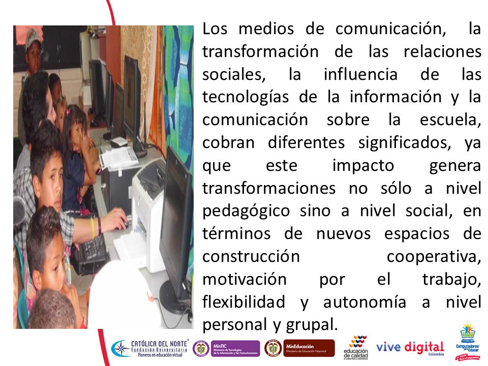 Los medios de comunicación, la transformación de las relaciones sociales, la influencia de las tecnologías de la información y la comunicación sobre la escuela, cobran diferentes significados, ya que este impacto genera transformaciones no sólo a nivel pedagógico sino a nivel social, en términos de nuevos espacios de construcción cooperativa, motivación por el trabajo, flexibilidad y autonomía a nivel personal y grupal.