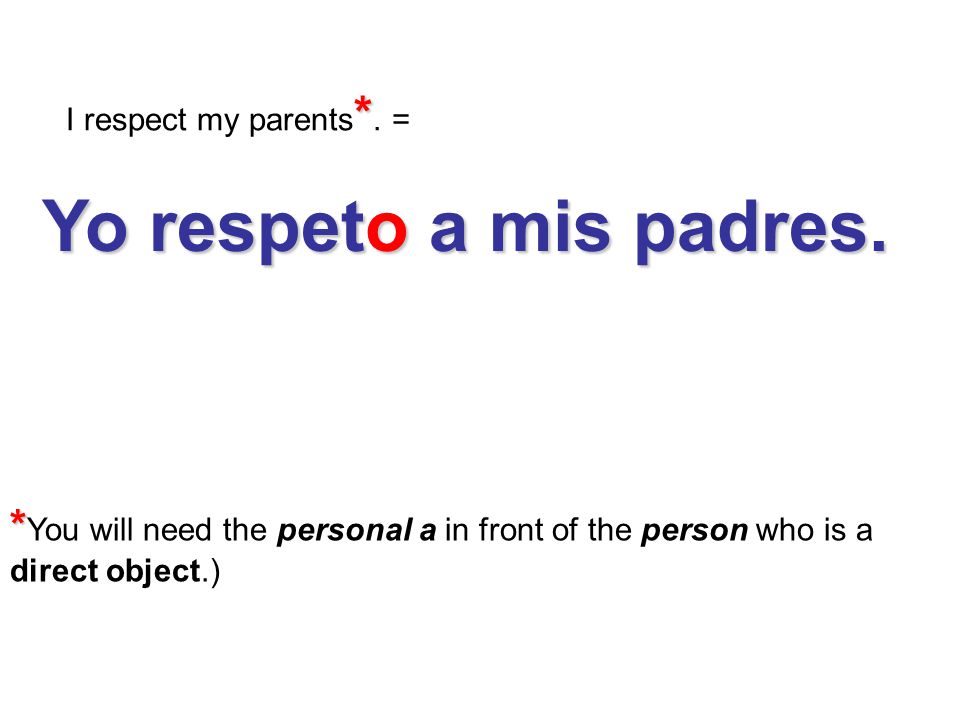 I respect my parents*. = Yo respeto a mis padres. *You will need the personal a in front of the person who is a.