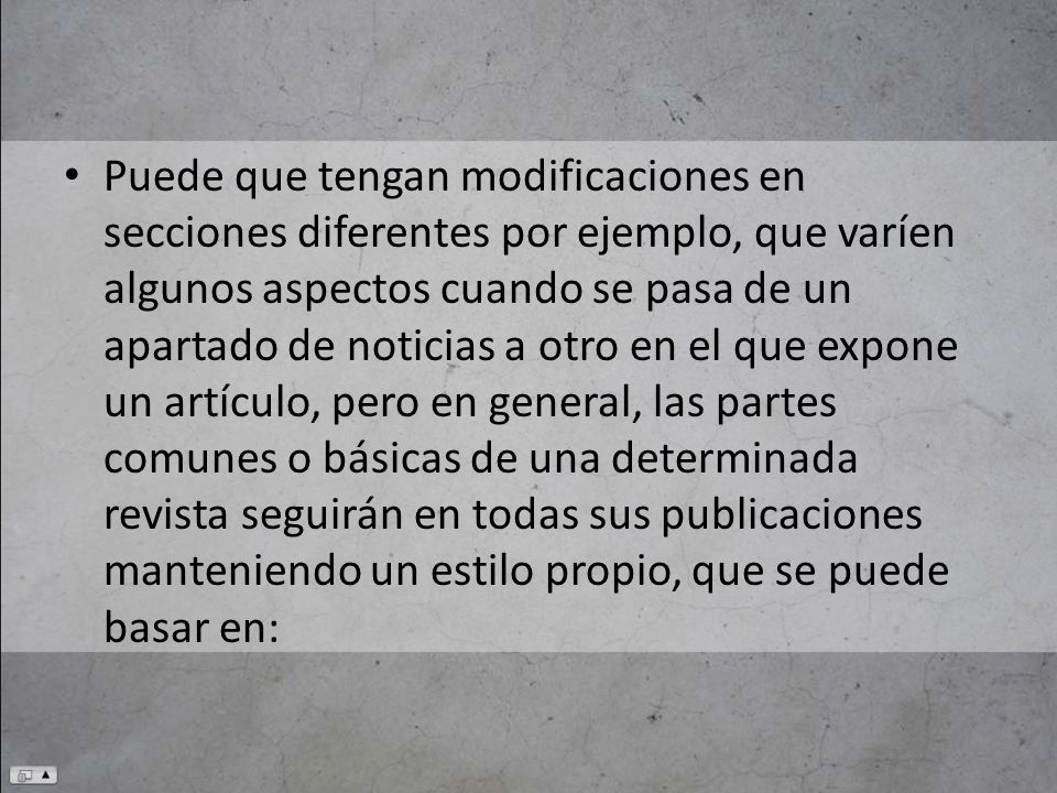 Puede que tengan modificaciones en secciones diferentes por ejemplo, que varíen algunos aspectos cuando se pasa de un apartado de noticias a otro en el que expone un artículo, pero en general, las partes comunes o básicas de una determinada revista seguirán en todas sus publicaciones manteniendo un estilo propio, que se puede basar en: