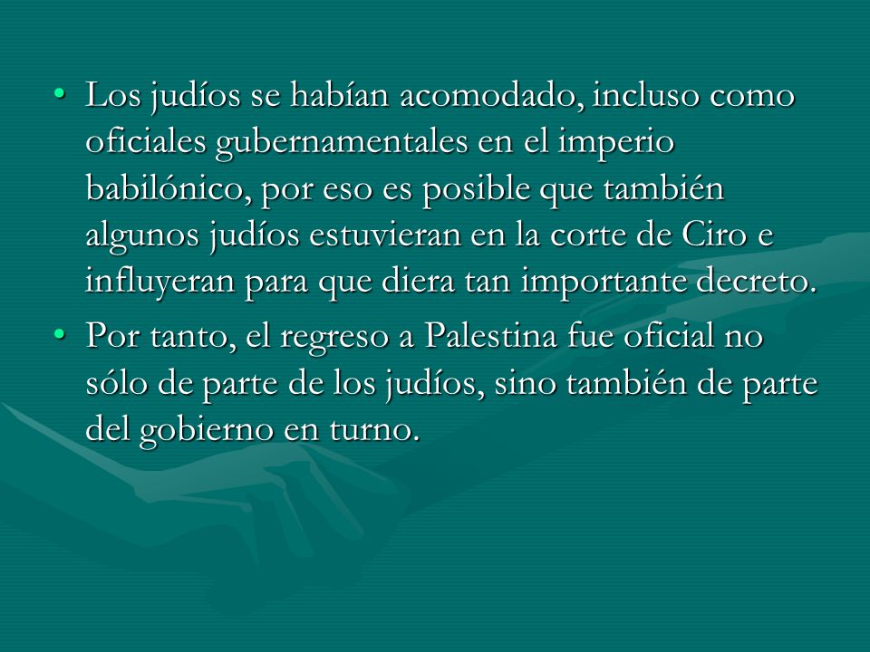 Los judíos se habían acomodado, incluso como oficiales gubernamentales en el imperio babilónico, por eso es posible que también algunos judíos estuvieran en la corte de Ciro e influyeran para que diera tan importante decreto.