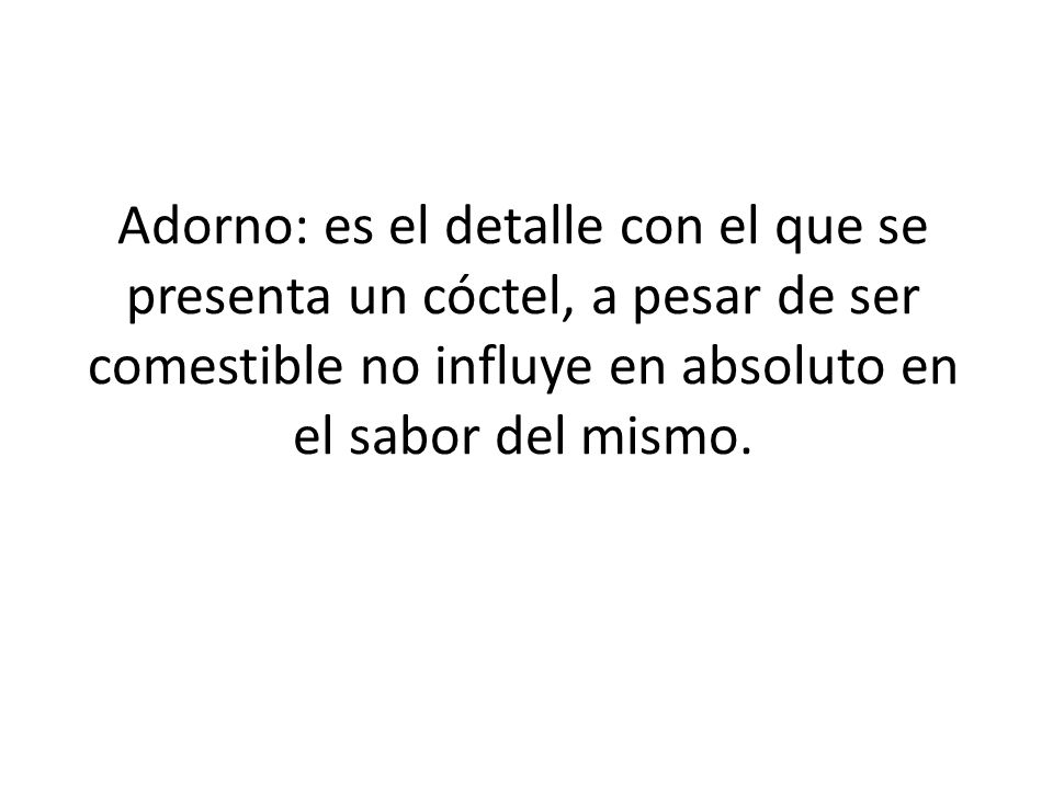 Adorno: es el detalle con el que se presenta un cóctel, a pesar de ser comestible no influye en absoluto en el sabor del mismo.