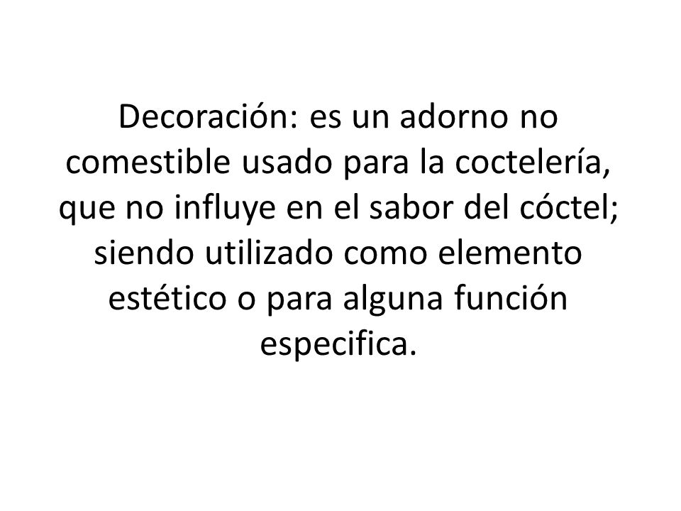 Decoración: es un adorno no comestible usado para la coctelería, que no influye en el sabor del cóctel; siendo utilizado como elemento estético o para alguna función especifica.