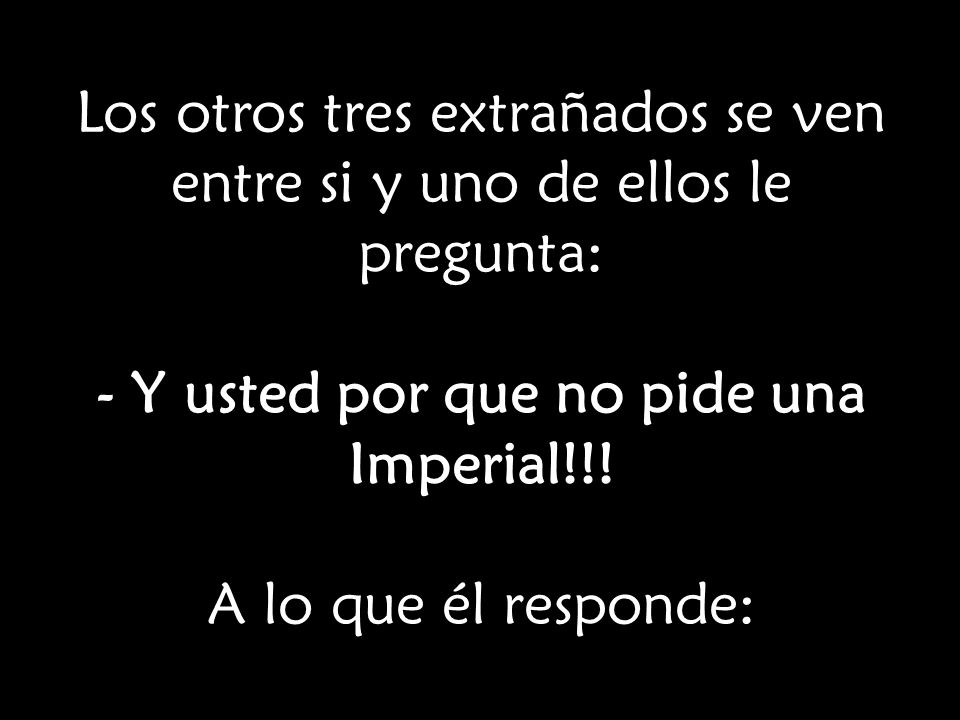 Los otros tres extrañados se ven entre si y uno de ellos le pregunta: - Y usted por que no pide una Imperial!!.