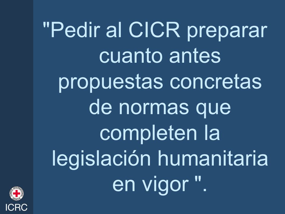 Pedir al CICR preparar cuanto antes propuestas concretas de normas que completen la legislación humanitaria en vigor .