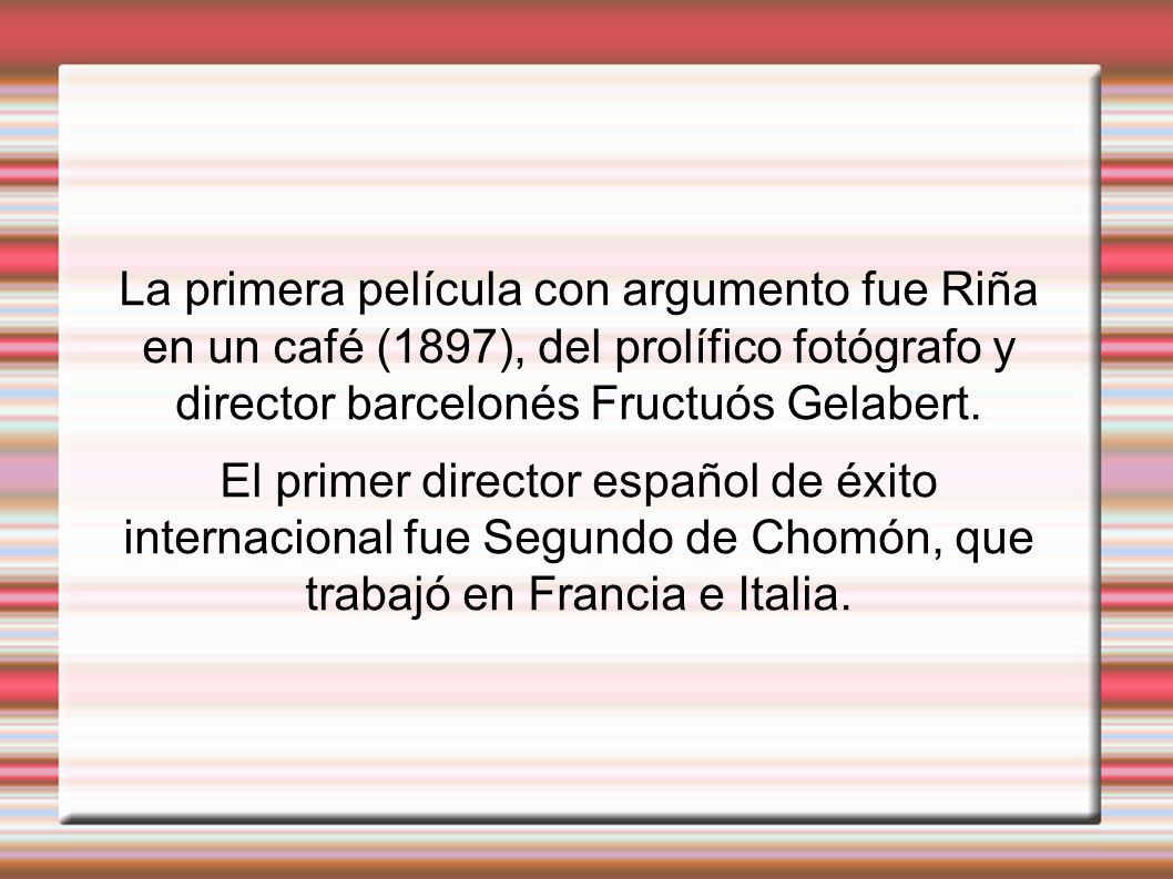 La primera película con argumento fue Riña en un café (1897), del prolífico fotógrafo y director barcelonés Fructuós Gelabert.