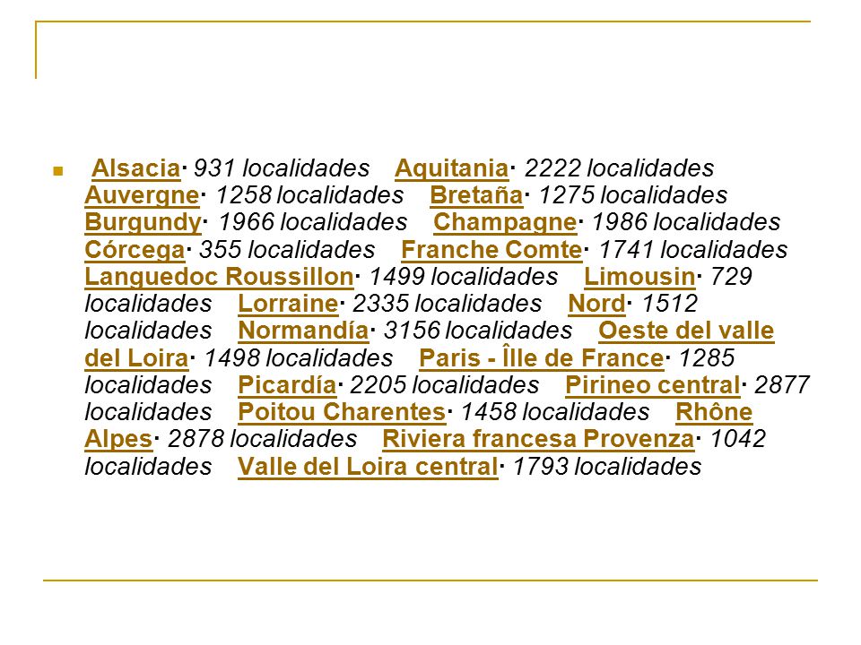 Alsacia· 931 localidades Aquitania· 2222 localidades Auvergne· 1258 localidades Bretaña· 1275 localidades Burgundy· 1966 localidades Champagne· 1986 localidades Córcega· 355 localidades Franche Comte· 1741 localidades Languedoc Roussillon· 1499 localidades Limousin· 729 localidades Lorraine· 2335 localidades Nord· 1512 localidades Normandía· 3156 localidades Oeste del valle del Loira· 1498 localidades Paris - ÎIle de France· 1285 localidades Picardía· 2205 localidades Pirineo central· 2877 localidades Poitou Charentes· 1458 localidades Rhône Alpes· 2878 localidades Riviera francesa Provenza· 1042 localidades Valle del Loira central· 1793 localidades