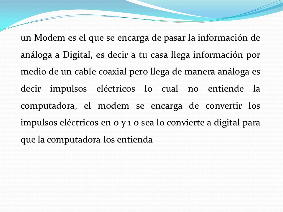 un Modem es el que se encarga de pasar la información de análoga a Digital, es decir a tu casa llega información por medio de un cable coaxial pero llega de manera análoga es decir impulsos eléctricos lo cual no entiende la computadora, el modem se encarga de convertir los impulsos eléctricos en 0 y 1 o sea lo convierte a digital para que la computadora los entienda