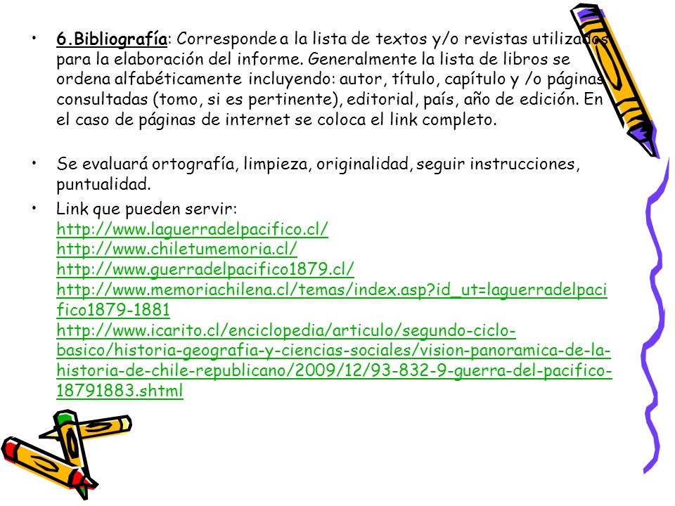 6.Bibliografía: Corresponde a la lista de textos y/o revistas utilizados para la elaboración del informe. Generalmente la lista de libros se ordena alfabéticamente incluyendo: autor, título, capítulo y /o páginas consultadas (tomo, si es pertinente), editorial, país, año de edición. En el caso de páginas de internet se coloca el link completo.