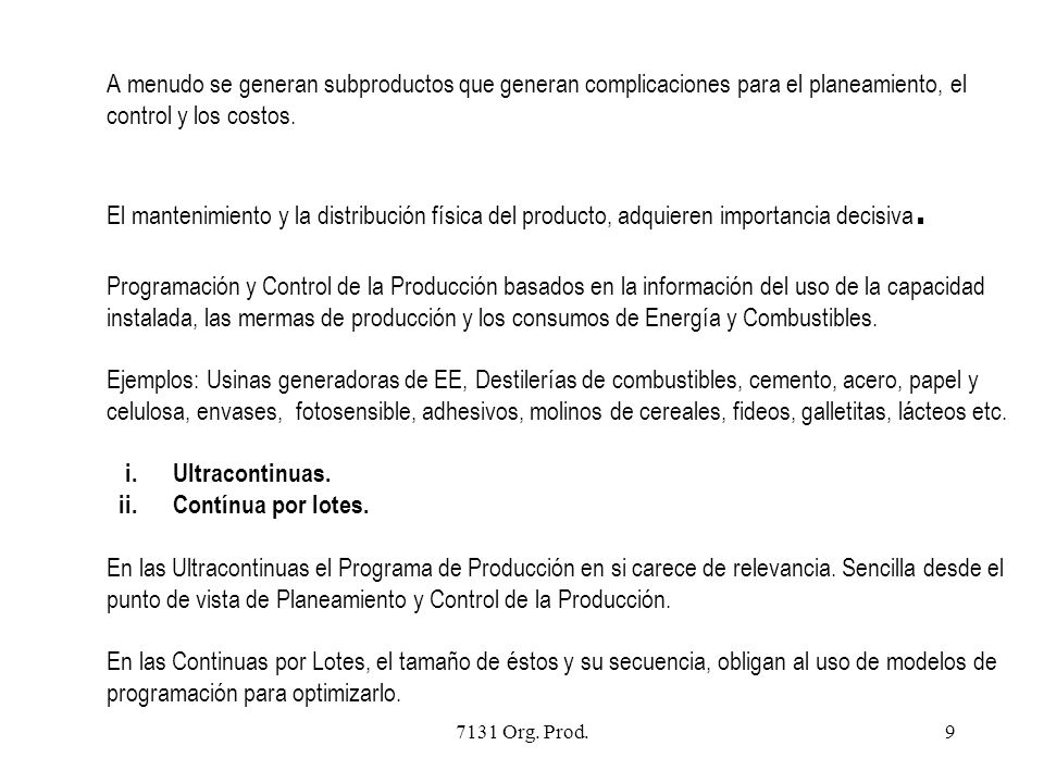 A menudo se generan subproductos que generan complicaciones para el planeamiento, el control y los costos. El mantenimiento y la distribución física del producto, adquieren importancia decisiva. Programación y Control de la Producción basados en la información del uso de la capacidad instalada, las mermas de producción y los consumos de Energía y Combustibles. Ejemplos: Usinas generadoras de EE, Destilerías de combustibles, cemento, acero, papel y celulosa, envases, fotosensible, adhesivos, molinos de cereales, fideos, galletitas, lácteos etc. i. Ultracontinuas. ii. Contínua por lotes. En las Ultracontinuas el Programa de Producción en si carece de relevancia. Sencilla desde el punto de vista de Planeamiento y Control de la Producción. En las Continuas por Lotes, el tamaño de éstos y su secuencia, obligan al uso de modelos de programación para optimizarlo.
