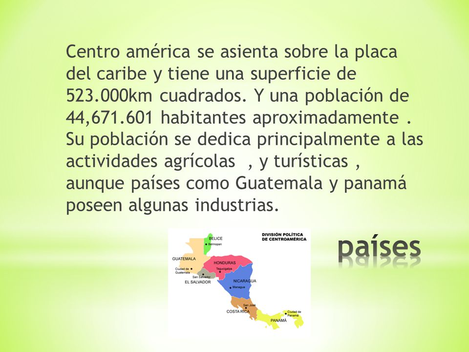 Centro américa se asienta sobre la placa del caribe y tiene una superficie de km cuadrados. Y una población de 44, habitantes aproximadamente . Su población se dedica principalmente a las actividades agrícolas , y turísticas , aunque países como Guatemala y panamá poseen algunas industrias.