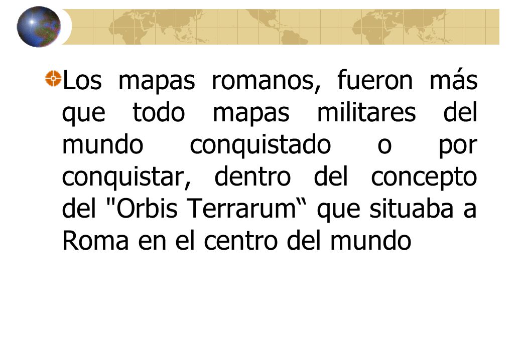 Los mapas romanos, fueron más que todo mapas militares del mundo conquistado o por conquistar, dentro del concepto del Orbis Terrarum que situaba a Roma en el centro del mundo