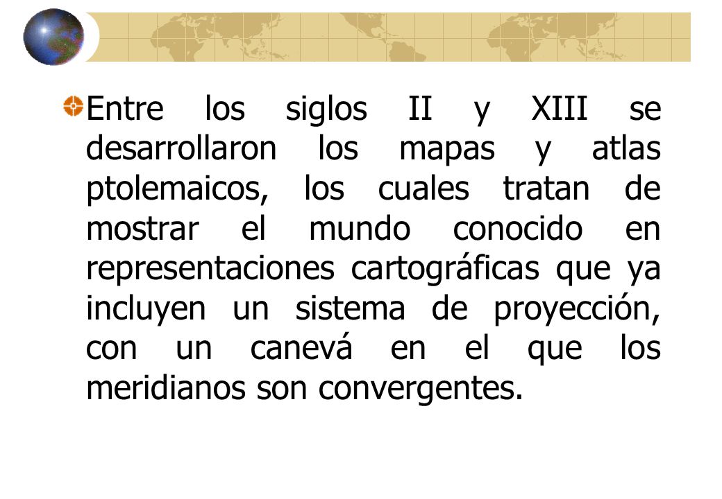 Entre los siglos II y XIII se desarrollaron los mapas y atlas ptolemaicos, los cuales tratan de mostrar el mundo conocido en representaciones cartográficas que ya incluyen un sistema de proyección, con un canevá en el que los meridianos son convergentes.