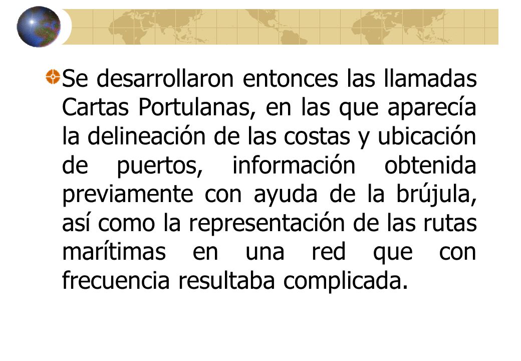 Se desarrollaron entonces las llamadas Cartas Portulanas, en las que aparecía la delineación de las costas y ubicación de puertos, información obtenida previamente con ayuda de la brújula, así como la representación de las rutas marítimas en una red que con frecuencia resultaba complicada.