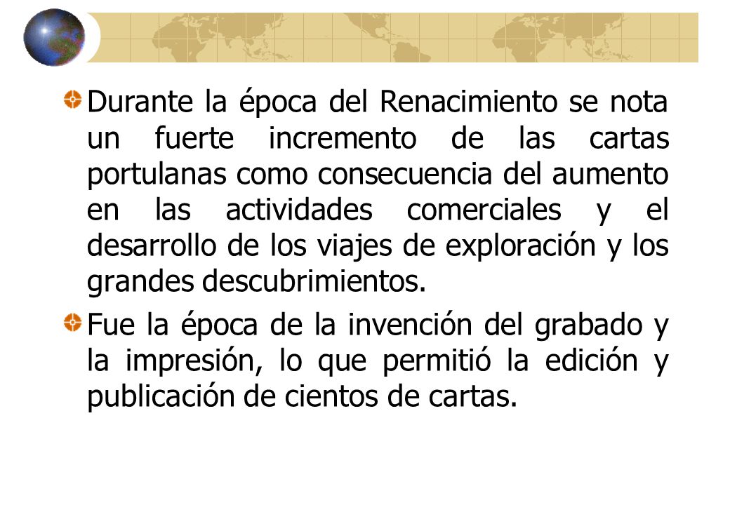 Durante la época del Renacimiento se nota un fuerte incremento de las cartas portulanas como consecuencia del aumento en las actividades comerciales y el desarrollo de los viajes de exploración y los grandes descubrimientos.