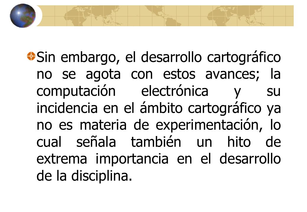 Sin embargo, el desarrollo cartográfico no se agota con estos avances; la computación electrónica y su incidencia en el ámbito cartográfico ya no es materia de experimentación, lo cual señala también un hito de extrema importancia en el desarrollo de la disciplina.