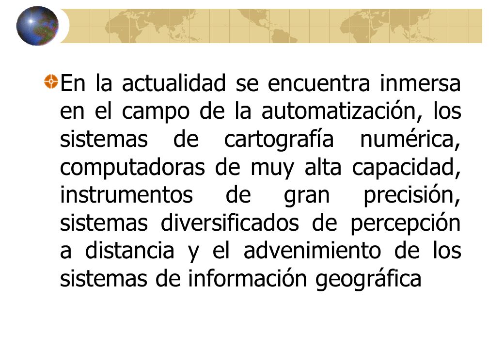 En la actualidad se encuentra inmersa en el campo de la automatización, los sistemas de cartografía numérica, computadoras de muy alta capacidad, instrumentos de gran precisión, sistemas diversificados de percepción a distancia y el advenimiento de los sistemas de información geográfica
