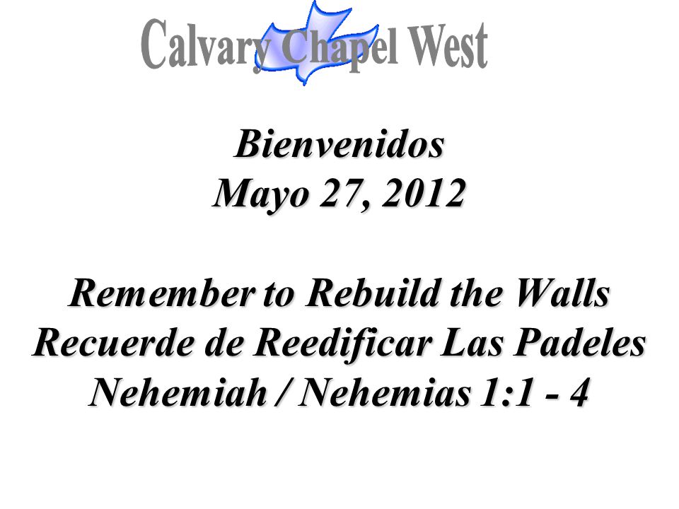 Calvary Chapel West Bienvenidos Mayo 27, 2012 Remember to Rebuild the Walls Recuerde de Reedificar Las Padeles Nehemiah / Nehemias 1: