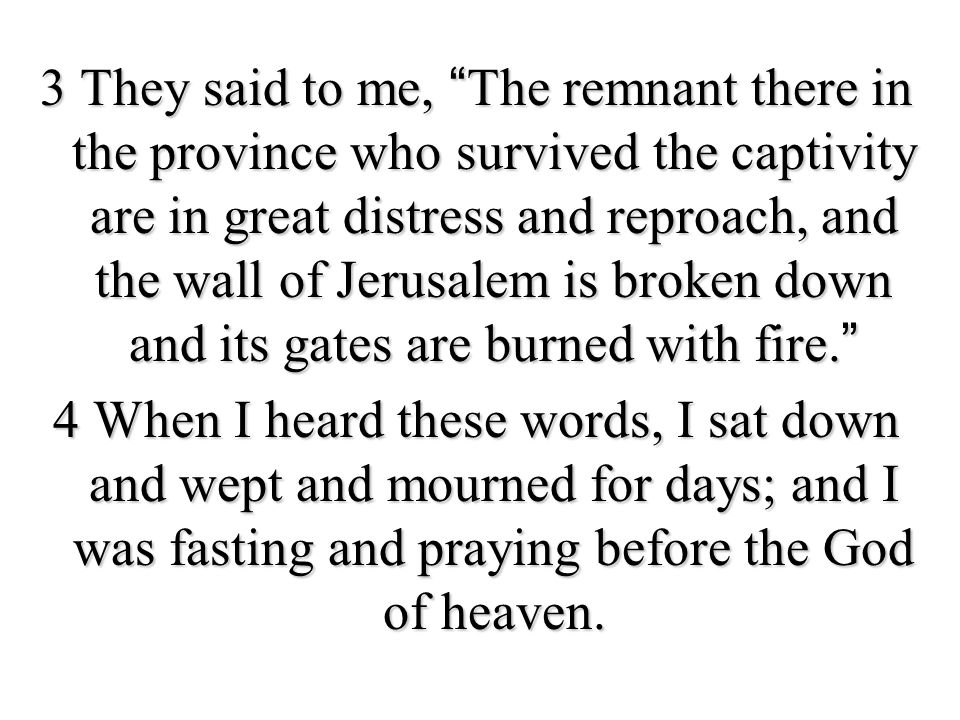 3 They said to me, The remnant there in the province who survived the captivity are in great distress and reproach, and the wall of Jerusalem is broken down and its gates are burned with fire. 4 When I heard these words, I sat down and wept and mourned for days; and I was fasting and praying before the God of heaven.