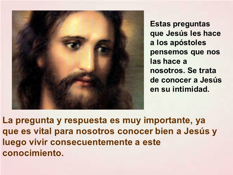 Estas preguntas que Jesús les hace a los apóstoles pensemos que nos las hace a nosotros. Se trata de conocer a Jesús en su intimidad.