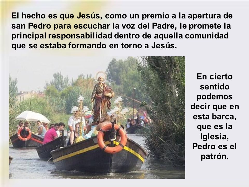 El hecho es que Jesús, como un premio a la apertura de san Pedro para escuchar la voz del Padre, le promete la principal responsabilidad dentro de aquella comunidad que se estaba formando en torno a Jesús.